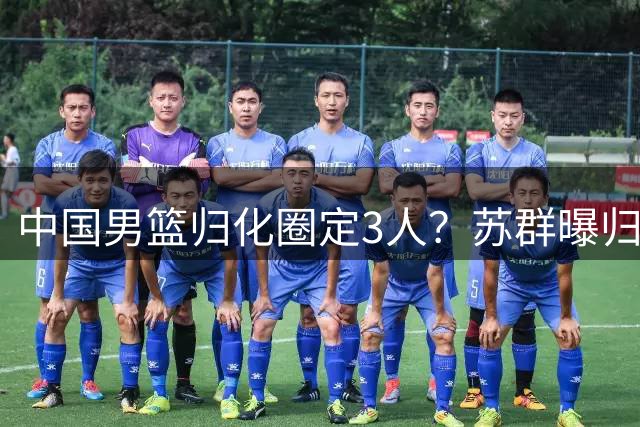 中国男篮归化圈定3人？苏群曝归化内情，受足球归化影响已被叫停