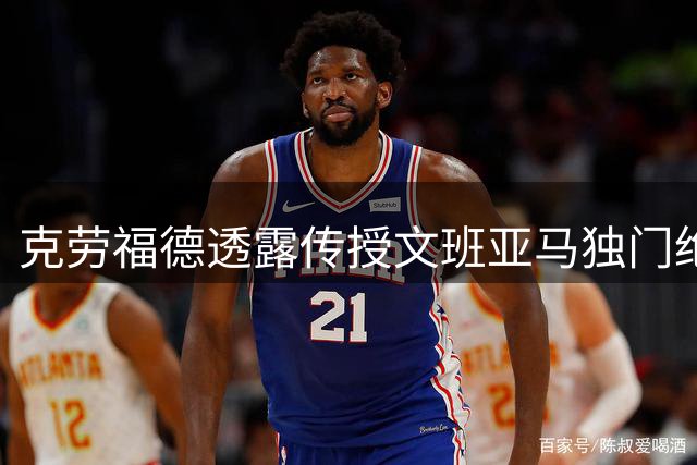 克劳福德透露传授文班亚马独门绝技 期待新星赛场展现
