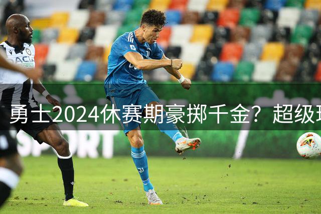 勇士2024休赛期豪掷千金？超级球星引援计划浮出水面