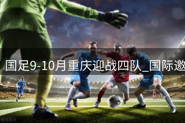 国足9-10月重庆迎战四队 国际邀请赛赛程出炉