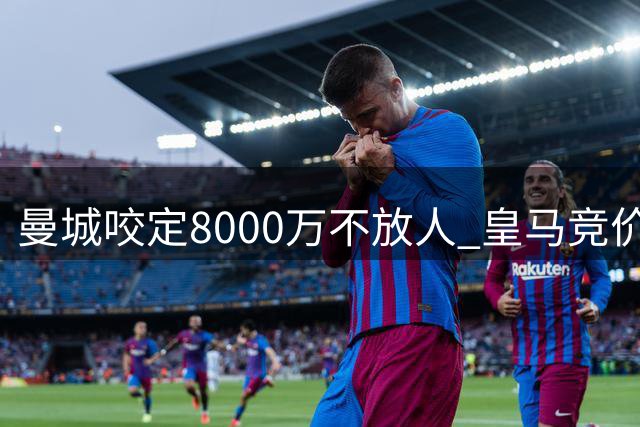曼城咬定8000万不放人 皇马竞价战陷两难局