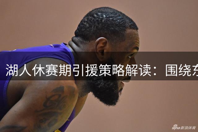 湖人休赛期引援策略解读：围绕东契奇需求构建未来阵容？