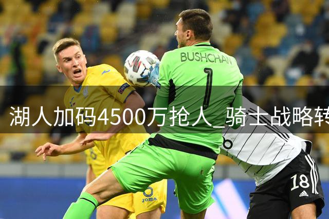湖人加码4500万抢人 骑士战略转移瞄准新星沃森