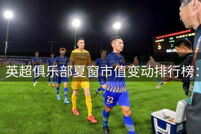英超俱乐部夏窗市值变动排行榜：蓝军增幅居首 喜鹊缩水最剧