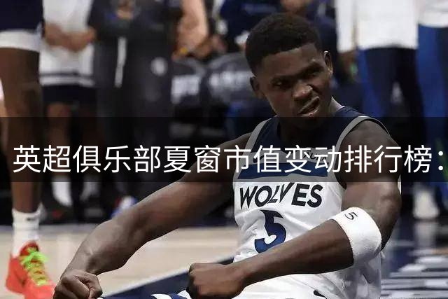英超俱乐部夏窗市值变动排行榜：蓝军增幅居首 喜鹊缩水最剧