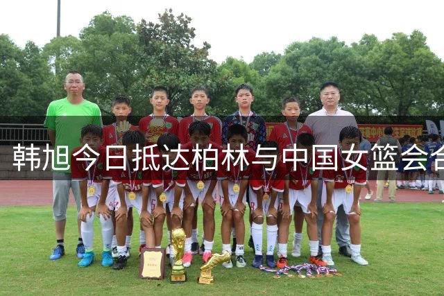 韩旭今日抵达柏林与中国女篮会合，世界杯前几乎无磨合时间